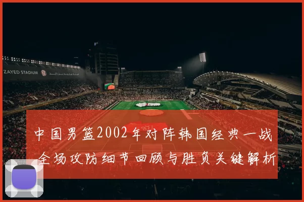 中国男篮2002年对阵韩国经典一战 全场攻防细节回顾与胜负关键解析