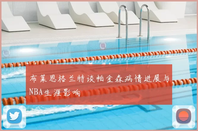 布莱恩格兰特谈帕金森病情进展与NBA生涯影响