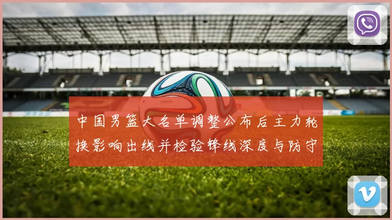 中国男篮大名单调整公布后主力轮换影响出线并检验锋线深度与防守端