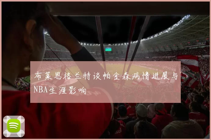 布莱恩格兰特谈帕金森病情进展与NBA生涯影响