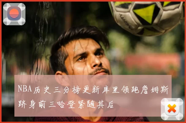 NBA历史三分榜更新库里领跑詹姆斯跻身前三哈登紧随其后