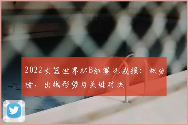 2022女篮世界杯B组赛况战报：积分榜、出线形势与关键对决