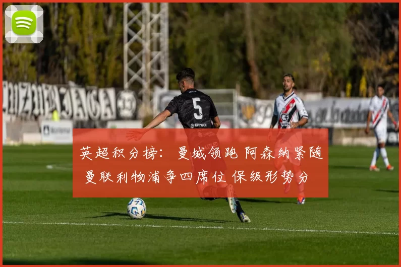 英超积分榜：曼城领跑 阿森纳紧随 曼联利物浦争四席位 保级形势分化