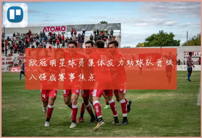 欧冠明星球员集体发力助球队晋级八强成赛事焦点