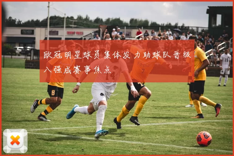 欧冠明星球员集体发力助球队晋级八强成赛事焦点