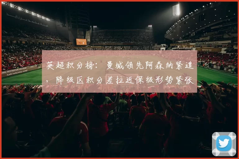 英超积分榜：曼城领先阿森纳紧追，降级区积分差拉近保级形势紧张