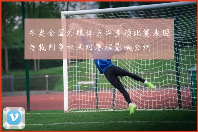 冬奥会国外媒体点评多项比赛表现与裁判争议及对赛程影响分析