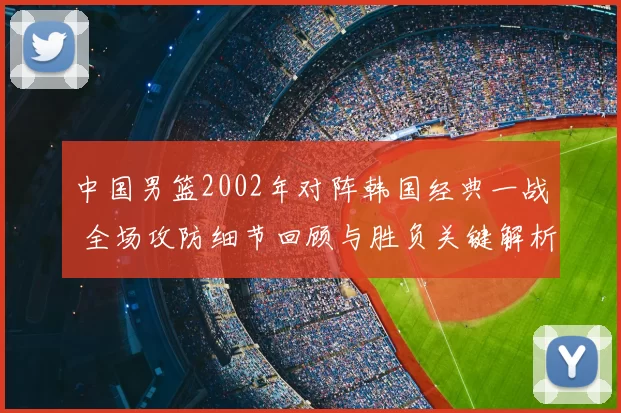 中国男篮2002年对阵韩国经典一战 全场攻防细节回顾与胜负关键解析