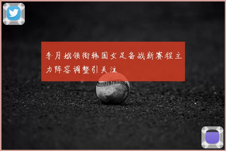 李月娥领衔韩国女足备战新赛程主力阵容调整引关注