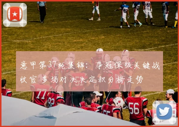 意甲第37轮集锦：争冠保级关键战收官 多场对决决定积分榜走势