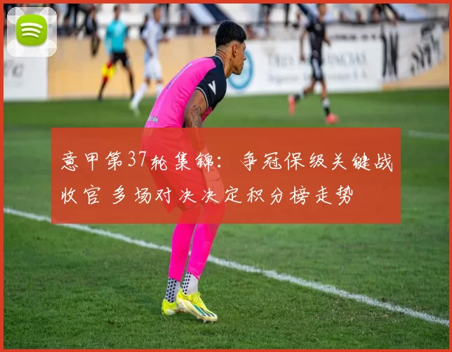 意甲第37轮集锦：争冠保级关键战收官 多场对决决定积分榜走势