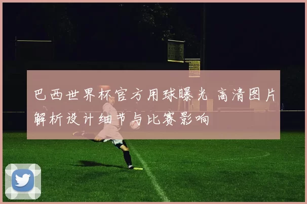 巴西世界杯官方用球曝光 高清图片解析设计细节与比赛影响