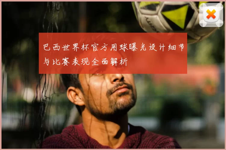 巴西世界杯官方用球曝光设计细节与比赛表现全面解析