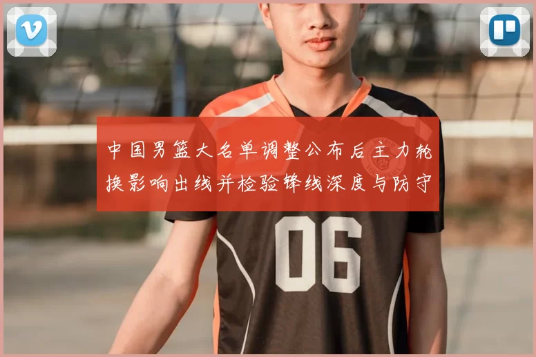 中国男篮大名单调整公布后主力轮换影响出线并检验锋线深度与防守端