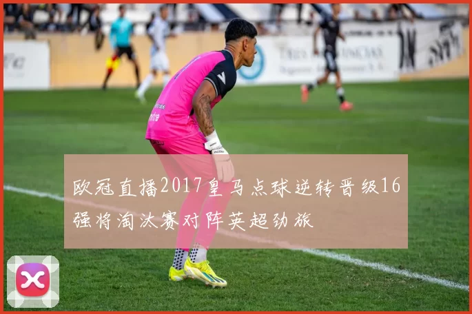 欧冠直播2017皇马点球逆转晋级16强将淘汰赛对阵英超劲旅