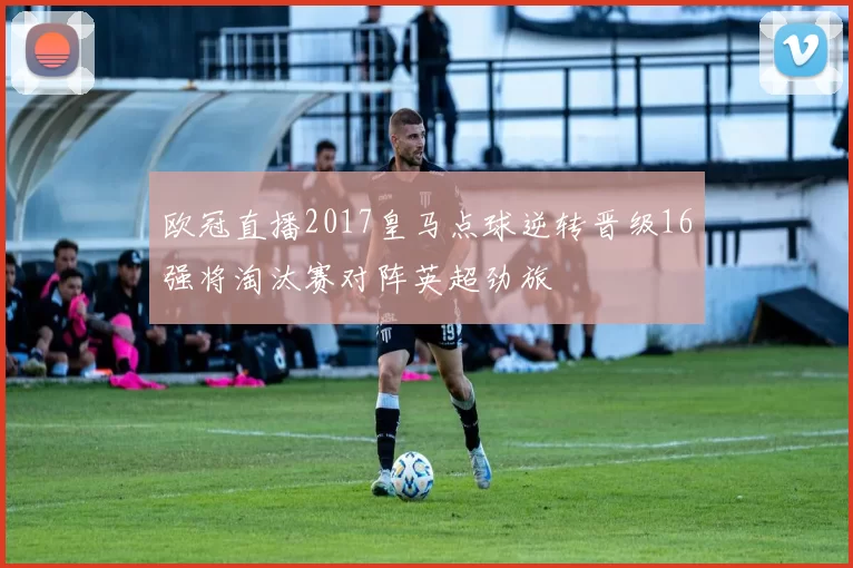 欧冠直播2017皇马点球逆转晋级16强将淘汰赛对阵英超劲旅