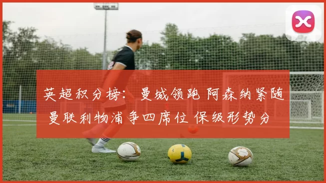 英超积分榜：曼城领跑 阿森纳紧随 曼联利物浦争四席位 保级形势分化