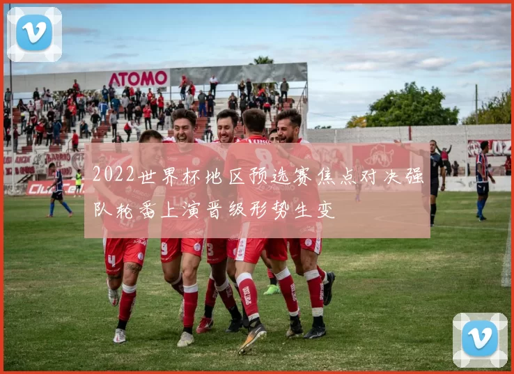 2022世界杯地区预选赛焦点对决强队轮番上演晋级形势生变