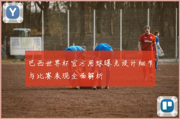 巴西世界杯官方用球曝光设计细节与比赛表现全面解析